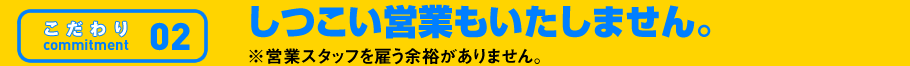 こだわり02 しつこい営業もいたしません。