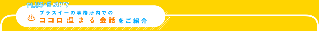 プラスイーの事務所内でのココロ温まる会話をご紹介