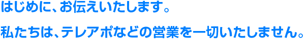はじめに、お伝えいたします。私たちは、テレアポなどの営業を一切いたしません。